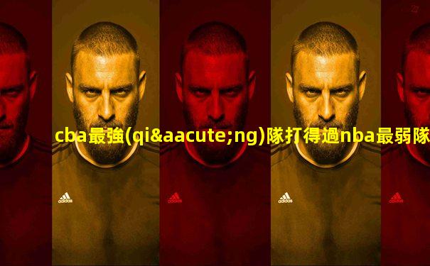 cba最強(qiáng)隊打得過nba最弱隊嗎