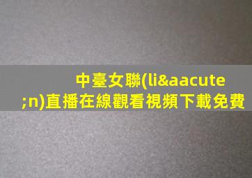 中臺女聯(lián)直播在線觀看視頻下載免費