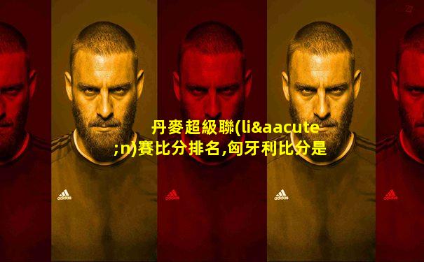 丹麥超級聯(lián)賽比分排名,匈牙利比分是多少