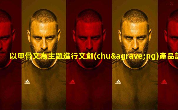 以甲骨文為主題進行文創(chuàng)產品設計研究