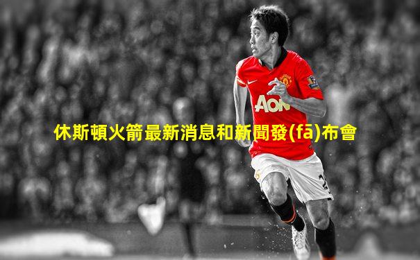 休斯頓火箭最新消息和新聞發(fā)布會
