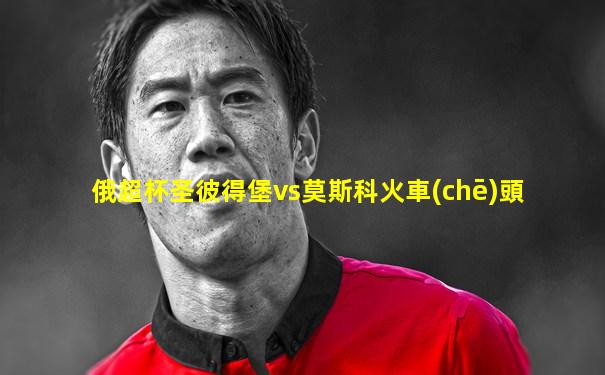 俄超杯圣彼得堡vs莫斯科火車(chē)頭