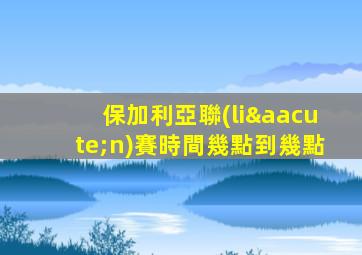 保加利亞聯(lián)賽時間幾點到幾點