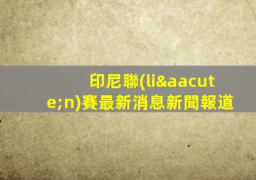 印尼聯(lián)賽最新消息新聞報道