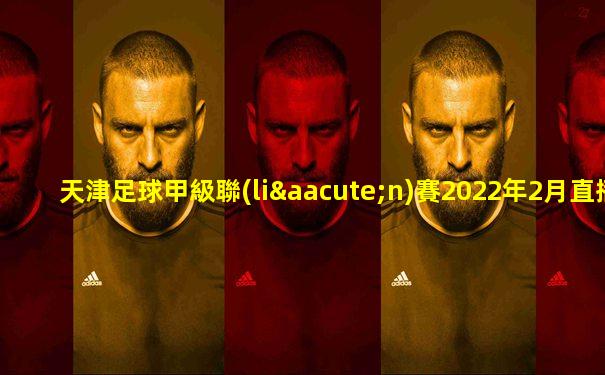天津足球甲級聯(lián)賽2022年2月直播時(shí)間