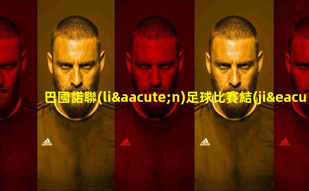 巴國諾聯(lián)足球比賽結(jié)果如何看的啊視頻