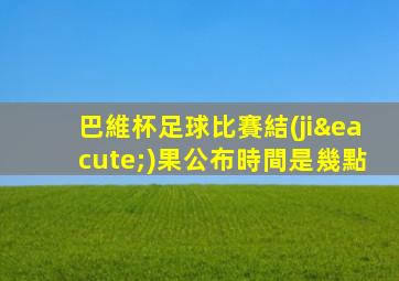 巴維杯足球比賽結(jié)果公布時間是幾點