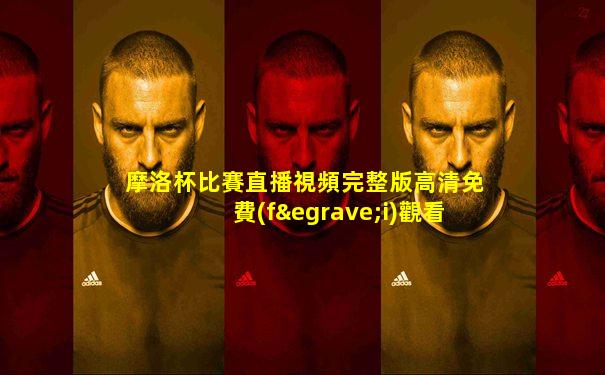 摩洛杯比賽直播視頻完整版高清免費(fèi)觀看