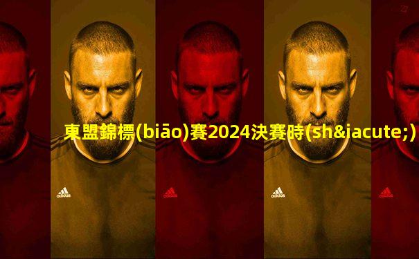 東盟錦標(biāo)賽2024決賽時(shí)間