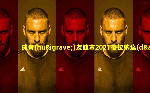 球會(huì)友誼賽2021格拉納達(dá)vs林納瑟