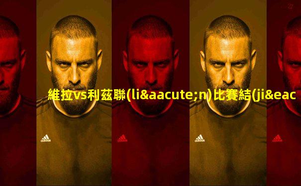 維拉vs利茲聯(lián)比賽結(jié)果