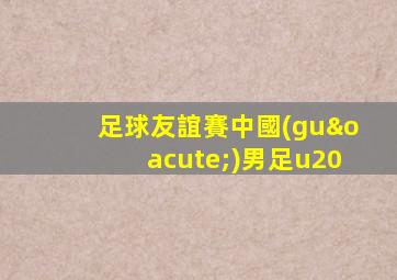 足球友誼賽中國(guó)男足u20
